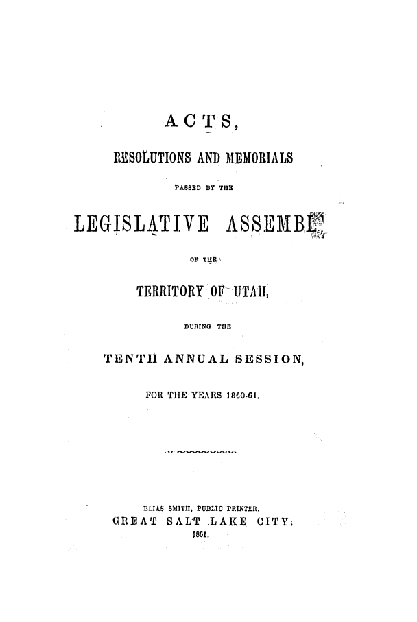 handle is hein.ssl/ssut0088 and id is 1 raw text is: ACTS,
IN SOLUTIONS AND MEMORIALS
PASSED BY TIE
LEGISLATIVE         ASSEAHB f'
OF  0 UT
TERRITO RY OF- IJTI,

DURING TUE
TENTII ANNUAL SESSION,
FOR TIE YEARS 1860-61.
ELIAS SMITH, PUBLIO PRINTER.
GREAT SAL'T LAKE CITY.
18o1,


