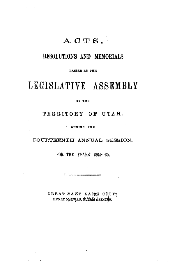 handle is hein.ssl/ssut0092 and id is 1 raw text is: AO TS,
RESOLUTIONS AND MEMORIALS
PASSED BY THE
LEGISLATIVE       ASSEMBLY
OP TNII
TERRITORY OF UTAH,
DURING  TnR
FOURTEENTH ANNUAL SESSION.
FOR THE  YEARS 1864---65

GREAT 1AZT LAW' C TY-
HEkNRY MCE'JAN, lalaA'ITa


