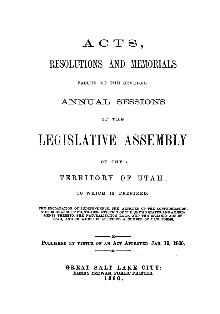 handle is hein.ssl/ssut0094 and id is 1 raw text is: AC

T S

RESOLUTIONS AND MEMORIALS
PASSED AT THE SEVERAL

ANNU-TJAL

SESSION TS

OF THE
LEGISLATIYE ASSEMBLY
OF T IE a
TERRITORY OF UTAH.
TO WHICH     IS PREFIXED:
THE DECLARATION OF INDEPENDENCE, THE ARTICLES OF THlE CONFEDERATION,
TILE ORDINANCE OF 1787, THE CONSTITUTION OF THE jVNITED STATES, AND AMEND-
MENTS THERETO, THE NATURALIZATION LAWS, AND THE ORGANIC ACT OF
UTAH, AND TO WHICH IS APPENDED A NUMBER OF LAW FORMS.
-:0:-
PUDLISHED BY VIRTUE OF AN ACT APPROVED JAN. 19, 1866.
--::-
GREAT SALT LAKE CITY:
HENRY MoEWAN, PUBLIC PRINTER,
1866.


