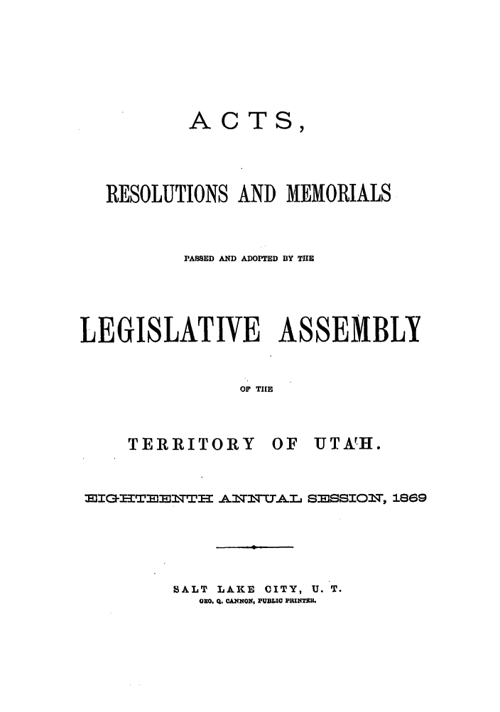 handle is hein.ssl/ssut0097 and id is 1 raw text is: ACTS,
RESOLUTIONS AND MEMORIALS
PASSED AND ADOPTED BY TUE
LEGISLATIVE ASSEMBLY
OF THE
TERRITORY OF UTA!H.

EIE ITE   IWTTI-I AIq.AL SESSIOIT, 1869
SALT LAKE CITY, U. T.
OnO. Q. OANOx, PUBLIC PiU4TJ t.


