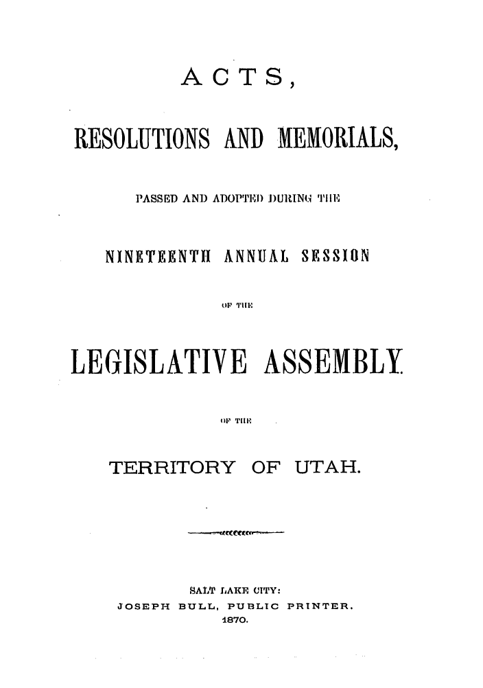 handle is hein.ssl/ssut0098 and id is 1 raw text is: ACTS,
RESOLUTIONS AND MEMORIALS,
PASSED AN]) ADOPTED ])URINi iE

NINETEENTH ANNUAL

SESSION

LEGISLATIVE ASSEMBLY
OFi, Till,

TERRITORY

OF UTAH.

AIALT LAKE CITY:
JOSEPH BULL, PUBLIC PRINTER.
1870.

(.IF TI I I.I


