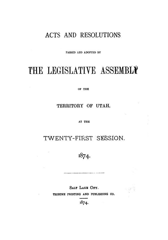 handle is hein.ssl/ssut0100 and id is 1 raw text is: ACTS AND RESOLUTIONS
PASSED ANI) ADOPTEI) BY
THE LEGISLATIVE ASSEMBLY
OF TIE

TERRITORY OF

UTAH,

AT THE

TWENTY-FIRST

1874.

SALT LAKE CITY.

TRIBUNE PRINTING AND PUBLISHING CO.
1874.

SESSION.


