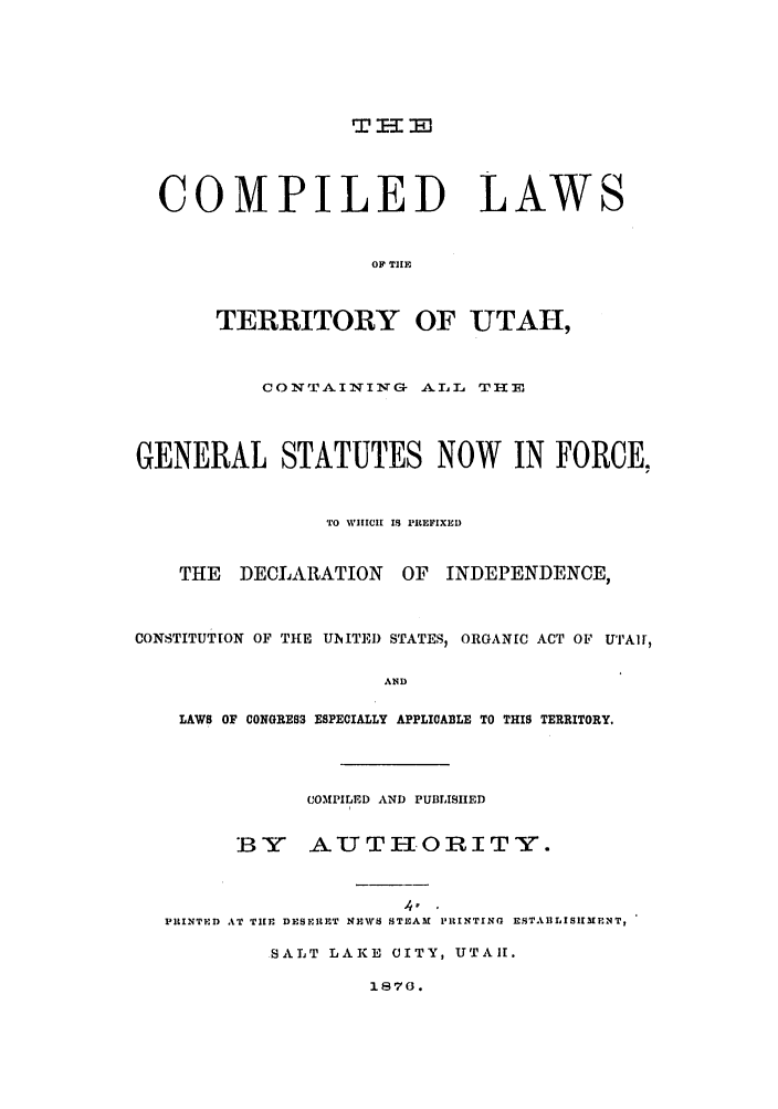 handle is hein.ssl/ssut0101 and id is 1 raw text is: T - m

COMPILED LAWS
OF TIHE
TERRITORY OF UTAH,
CONTAINING ALL THE
GENERAL STATUTES NOW IN FORCE,
TO WIHICII 18 PREFIXED
THE DECLARATION OF INDEPENDENCE,
CONSTITUTION OF TIE UIITED STATES, ORGANIC ACT OF UTAlr,
AND
LAWS OF CONGRE83 ESPECIALLY APPLICABLE TO THIS TERRITORY.

COMPILED AND PUBLISHED
BY AUTHORITY.
PRINTED AT THE DESPIRET NEWS STEAM PRINTING ESTAILISHMENT,
SALT LAKE CITY, UTAII.

1870.


