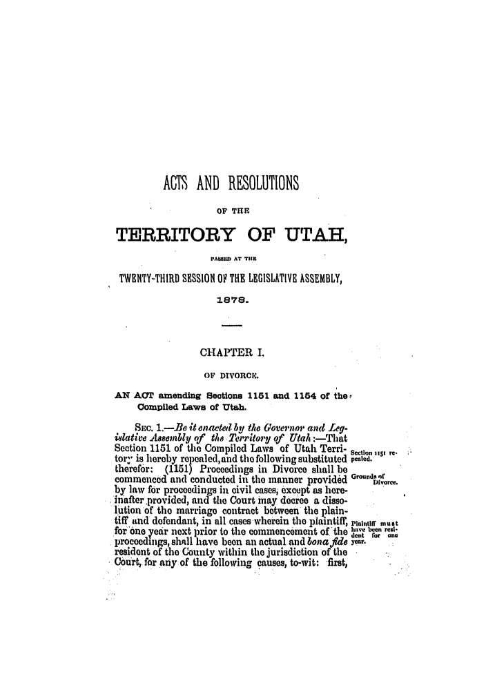 handle is hein.ssl/ssut0102 and id is 1 raw text is: ACTS   AND    RESOLUTIONS
OF THE
TERRITORY OF UTAH,
PASSIM AT TIlE
TWENTY-THIRD SESSION OF THE LEGISLATIVE ASSEMBLY,
1878.
CHAPTER I.
OF DIVORCE'.
AN ACT amending Seotions 1151 and 1154 of the,
Compiled Laws of Utah.
Sc. 1.-B e it enoacted by the Governor anc Leg-
ilative Aeaembli, of the Territory of Uta :--rhat
Section 1151 of the Compiled Laws of Utah Terri- section ,,s, re-
toy is hereby repealed,and the following substituted pca|kd.
therefor:  (1151) Proceedings in Divorce shall be
commenced and conducted in the manner provided Groundrce.
by law for proceedings in civil casesi except as here-
inafter provided, and the Court may decree a disso-
lution of the marriage contract between the plain-
tiff and defendant, in all cases wherein the plaintiff, plaintiff must
for one year next prior to the commencement of the have been res
proceedings, slall have been an actual and bonaftdo year.
resident of the County within the jurisdiction of the
Court, for any of the following causes, to-wit: first,


