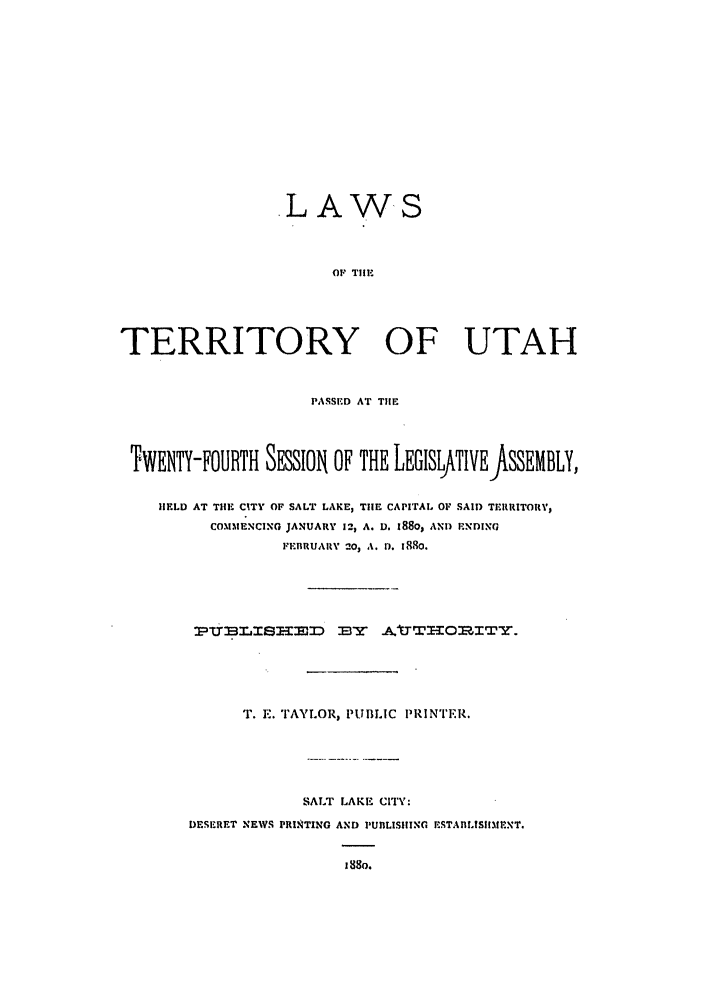 handle is hein.ssl/ssut0103 and id is 1 raw text is: .LAWS
OF TilE
TERRITORY OF UTAH
PASSED AT TIlE
TWENTY-FOURTH SESSION OF THE LEGISLfTIVEJASSEMBLY,
IELD AT THE CITY OF SALT LAKE, THE CAPITAL OF SAID TEIRRITOR,'
COMMENCING JANUARY 12, A. D. i80, AND ENDING
FEBRUARY 20, A. 1. 1880.
T. E. TAYLOR, PUBLIC PRINTER.
SALT LAKE CITY:
DESIRET NEWS PRINTING AND PUBLISIIING ESTABLtSIIMENT.
is8o.


