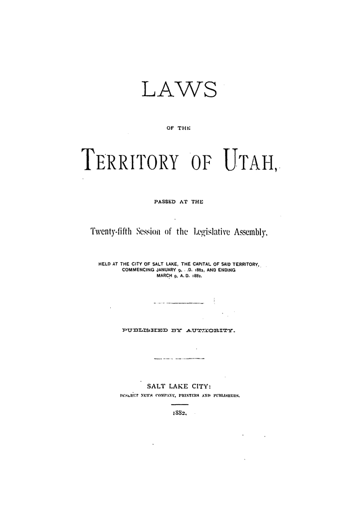 handle is hein.ssl/ssut0104 and id is 1 raw text is: LAWS
OF THE
TERRITORY O UTAHI,.

PASSED AT THE
Twenty-fifth   Session of the      Le'islative Assembly,
HELD AT THE CITY OF SALT LAKE, THE CAPITAL OF SAID TERRITORY,
COMMENCING JANUARY 9, -.0, 1B82, AND ENDING
MARCH 9, A.D. 1882,
7lUf3LZE,-I-MD 3 A.UTCOWTr.
SALT LAKE CITY:
IwIL'41.1ir:'P .nIF;'4 COMPANY. PION.TUINI  ANDl I'lS.
1 832


