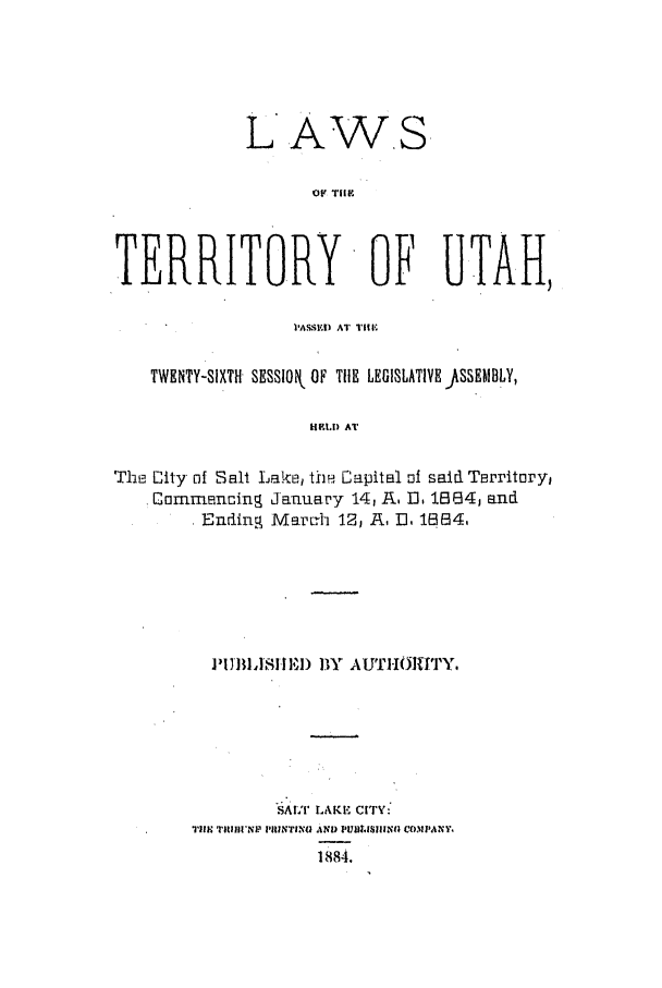 handle is hein.ssl/ssut0105 and id is 1 raw text is: L AWS
OF TIHF
TERR.ITO.RY OF UTAH,
PASSE) AT Till-,
TWENTY-SIXTH SESSlOk OF TIE LEGISLATIVE JSSEMBLY,
IELD AT
The City- of Salt Lake, th! Capital of said Territory)
Commencing January 14, R. U, 1.884, and
Ending Marc-h 12, R, D. 1884.

PIi  IISHI11I) 11Y AUT I1101TI  Y.
SALT LAKE CITY:
Ti1I'Ni? PiINTIN0 AND PUB~LrISINGl CWIPANY1
1884.


