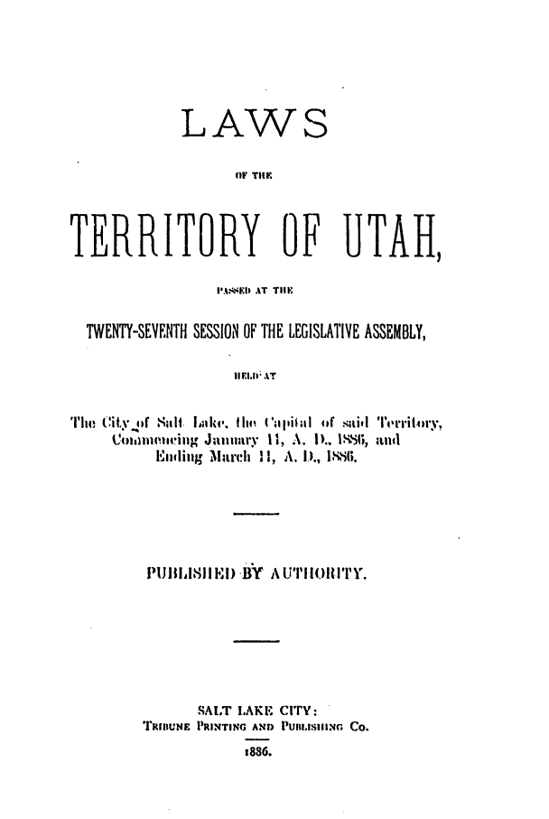 handle is hein.ssl/ssut0106 and id is 1 raw text is: LAWS
OF TIM
TERRITORY OF UTAH,
IAE ,  AT  TillF
TWENTY-SEVENTH SESSION OF THE LEGISLATIVE ASSEMBLY,
IIFI.11; AT
The (it ' pl suIt laike. the  llEik  o(i stil Territomy
Coll) IP),6 nug January II, A. ID. 1-.6, and
Emling. March 11l, A. D., l1-11.'

PIlII811 l) .B' Y A UTIIoIIlTY.
SALT I.AKE. CITY:
T'ItIUNE- PRINTING AND PuI.IG CO.
1886.


