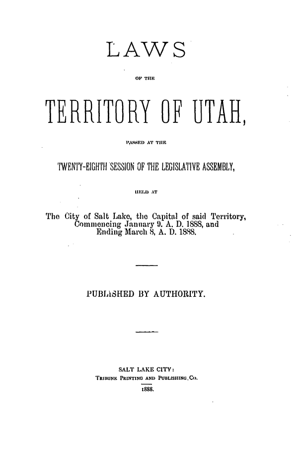 handle is hein.ssl/ssut0107 and id is 1 raw text is: LAWS
Op TIHE
TERRITORY OF UTAH,
PASPIE) AT THE
TWENTY-EIGHTH SESSION OF THE LEGISLATIVE ASSEMBLY,
ItEIA) AT
The City of Salt Lake, the Capital of said Territory,
Commencing January 9. A. D. 1888, and
Ending March 8, A. D. 1888.

PUBIASHED BY AUTHORITY.
SALT LAKE CITY:
TRIIIUNK PRINTING AND PUBLISIIING,C0.
t888.


