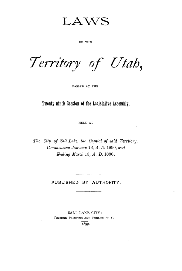 handle is hein.ssl/ssut0108 and id is 1 raw text is: LAWS
OF THE

I erritoy

1C
0j

Utah.,

PASSED AT THE
wenty-ninth Session of the Legislative Assembly,
HELD AT
The City of Sait Lake, the Capital of said Territory,
Commencing Janua-y 13, A. D. 1890, and
Ending March 13, A. D. 1890.
PUBLISHED      BY   AUTHORITY.
SALT LAKE CITY:
TRIBUNE PRINTING AND PUBLISHING. Co.
1899.


