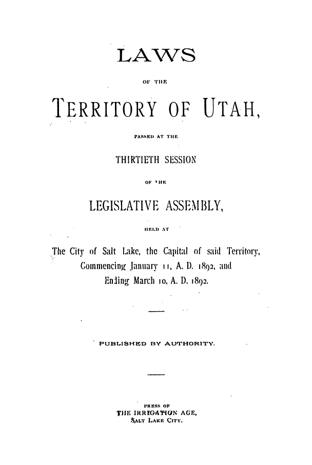 handle is hein.ssl/ssut0109 and id is 1 raw text is: LAWS
01  'I'I1 i
TERRITORY OF UTAH,

PASSED) AT TIM
THIRTIE'rI SESSION
OF '1lip
LEGISLATIVE        ASSEMBLY,
II .l) T

'The City of Salt Lake, the Capital of said Territory,
Comnmencinz, .lanuary i i, A. D. 1892, aId
FEnling March io, A. D. 1892.
PUBTISHED BY AUr'VHORITY,
PRESN OF
iE IR!GAiUN AGE,
4kALT LAKE CITY.



