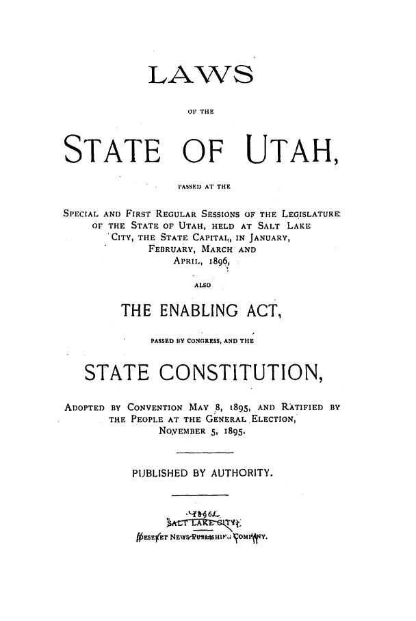 handle is hein.ssl/ssut0111 and id is 1 raw text is: LAWS
OF THE
STATE OF UTAH,
PASSED AT THE
SPECIAL AND FIRST REGULAR SESSIONS OF THE LEGISLATURE.
OF THE STATE OF UTAH, HELD AT SALT LAKE
'CITY, THE STATE CAPITAL, IN JANUARY,
FEBRUARY, MARCH AND
APRIL, 1896,
ALSO
THE ENABLING ACT,
PASSED BY CONGRESS, AND THE
STATE CONSTITUTION,
ADOPTED BY CONVENTION MAY .8, t895, AND R ATIFIED BY
THE PEOPLE AT THE GENERAL, ELECTION,
NOYEMBER 5, 1895.
PUBLISHED BY AUTHORITY.
fi ESEftT NENW&RM-WHIuPH  OMIV4Y.


