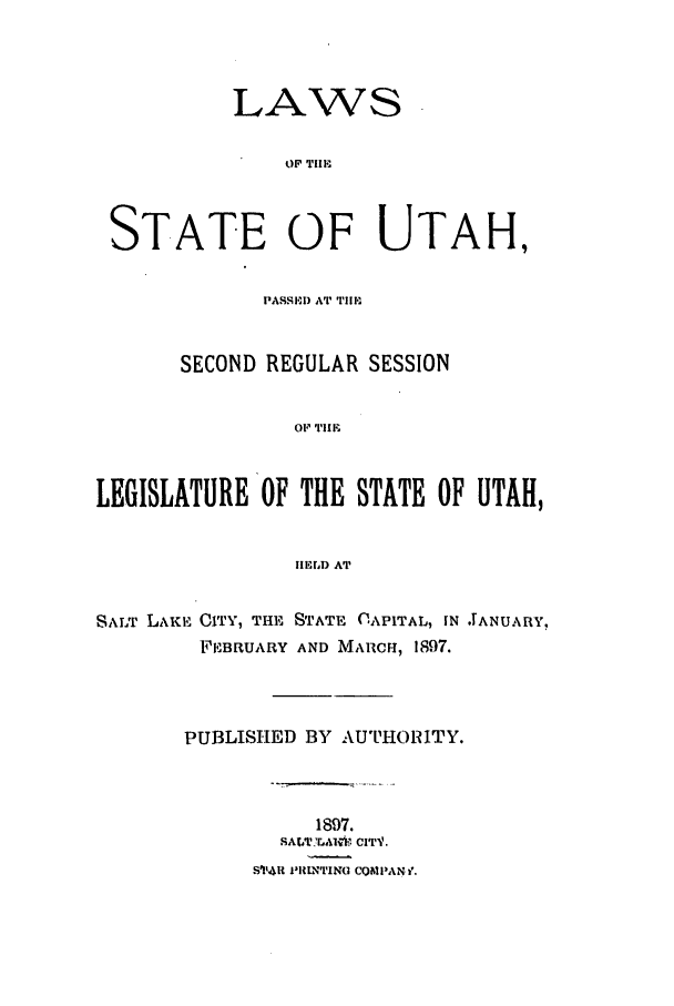 handle is hein.ssl/ssut0112 and id is 1 raw text is: LAWS
OF Till-,
STATE OF UTAH,
PASSI-l} AT Tulm
SECOND REGULAR SESSION
OF' TIE
LEGISLATURE OF THE STATE OF UTAH,
IIEILrD AT
SALT LAKE CITY, THE STATE CAPITAL, IN .ANUARY,
FEBRUARY AND MARCH, 1897.
PUBLISHED BY AUTHORITY.
1897.
SALT .AI*.', CITV.
S '4i NIUNTINO COMPAN i.


