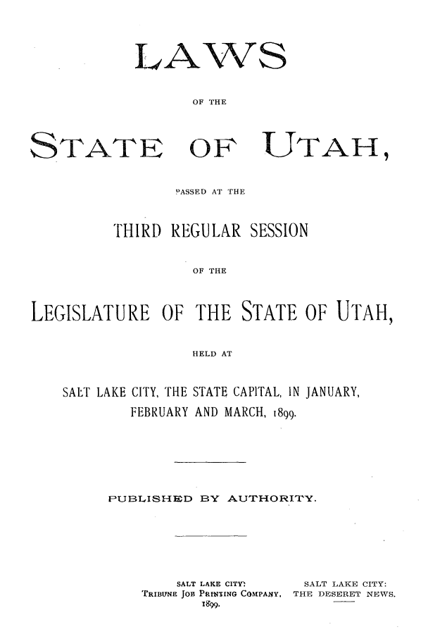 handle is hein.ssl/ssut0113 and id is 1 raw text is: LA

OF THE

STATE

OF

PASSED AT THE
THIRD REGULAR SESSION
OF THE
LEGISLATURE OF THE STATE OF UTAH,
HELD AT
SALT LAKE CITY, THE STATE CAPITAL, IN JANUARY,
FEBRUARY AND MARCH, 1899.
PUBLISHED BY AUTHORITY.

SALT LAKE CITY.
TRIBUNE JOB PUNSING COMPANY,
1899.

SALT LAKE CITY:
THE DESERET NEWS.

MIS

UTAH,


