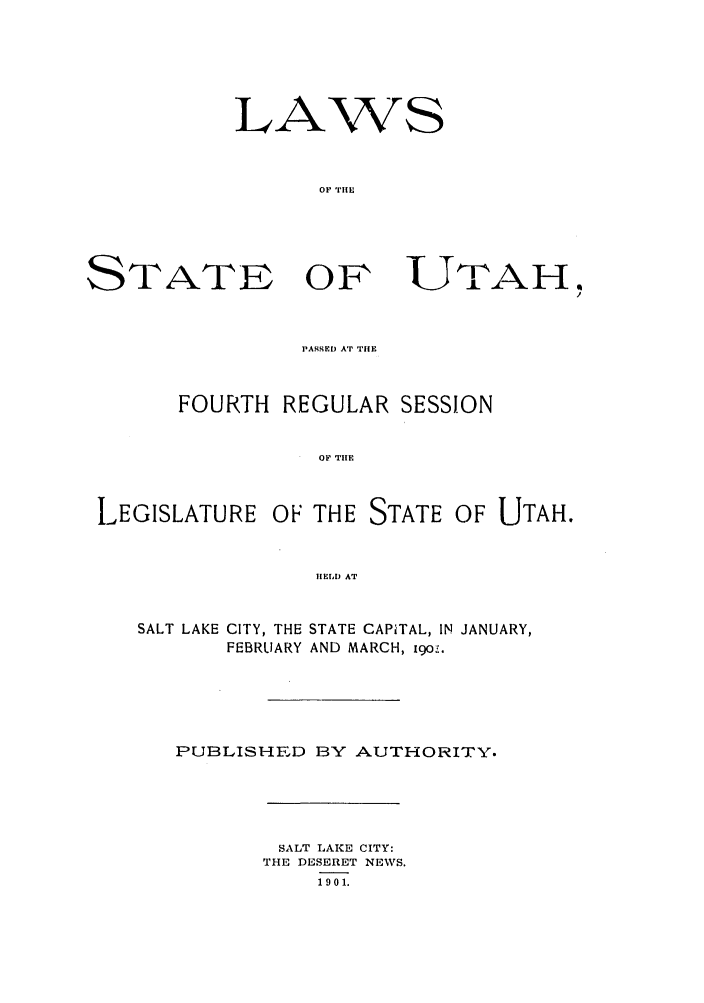 handle is hein.ssl/ssut0114 and id is 1 raw text is: LA

'WS

OF THEn

OFN

UTAH

PASSED AT THE
FOURTH REGULAR SESSION
OF THE

LEGISLATURE

OF THE STATE OF UTAH.

iELD AT

SALT LAKE CITY, THE STATE CAPITAL, IN JANUARY,
FEBRUARY AND MARCH, igo-,.
PUBLISHED BY AUTHORITY.

SALT LAKE CITY:
THE DESERET NEWS.
1901.

STATE


