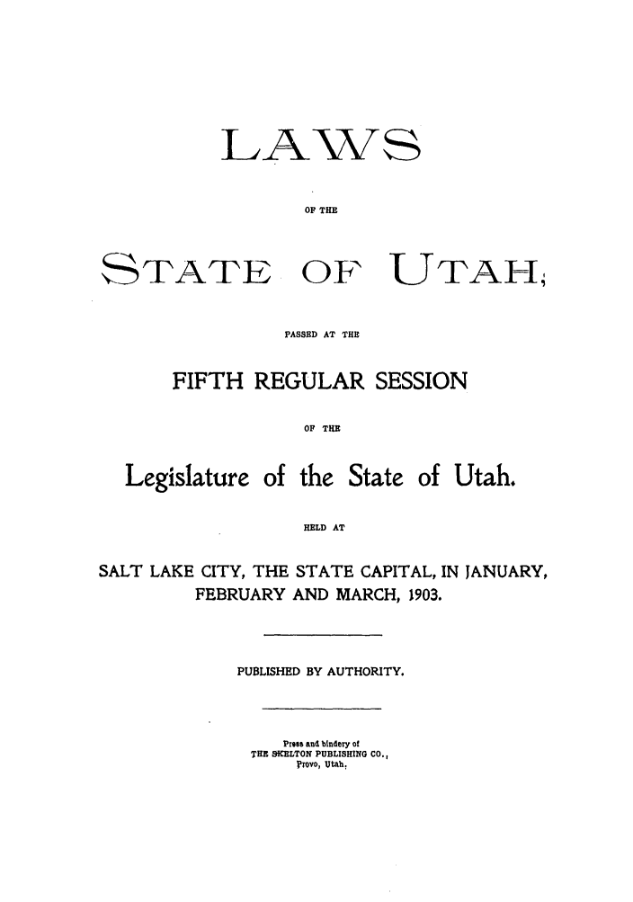 handle is hein.ssl/ssut0115 and id is 1 raw text is: LAWS
OF THE
STATE OF UTAH
PASSED AT THE
FIFTH REGULAR SESSION
OF THE
Legislature of the State of Utah.
HELD AT
SALT LAKE CITY, THE STATE CAPITAL, IN JANUARY,
FEBRUARY AND MARCH, 1903.
PUBLISHED BY AUTHORITY.
Press and bindery of
THE SWELTON PUBLISHING CO.,
Provo, Utah.


