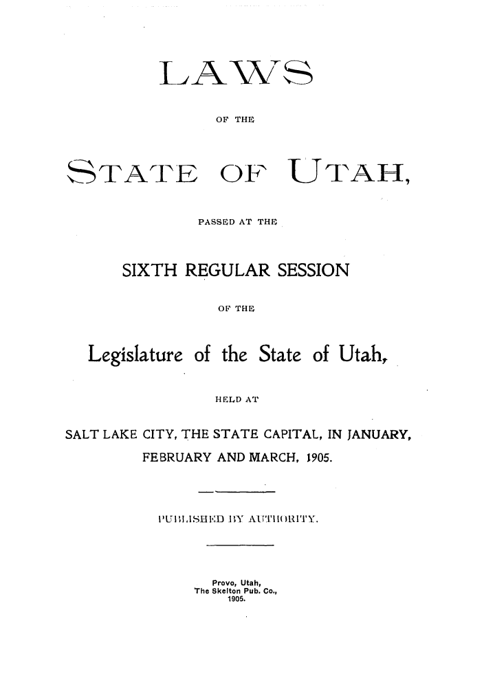 handle is hein.ssl/ssut0116 and id is 1 raw text is: L1P

STATE

Aws
OF THE
OF UTAH,

PASSED AT THE
SIXTH REGULAR SESSION
OF THE
Legislature of the State of Utah,
HELD AT
SALT LAKE CITY, THE STATE CAPITAL, IN JANUARY,
FEBRUARY AND MARCH, 1905.
! 'I U  id Si, D' I.D  l\ .ALPI.1 I( II 1  .,
Provo, Utah,
The Skelton Pub. Co.,
1905.


