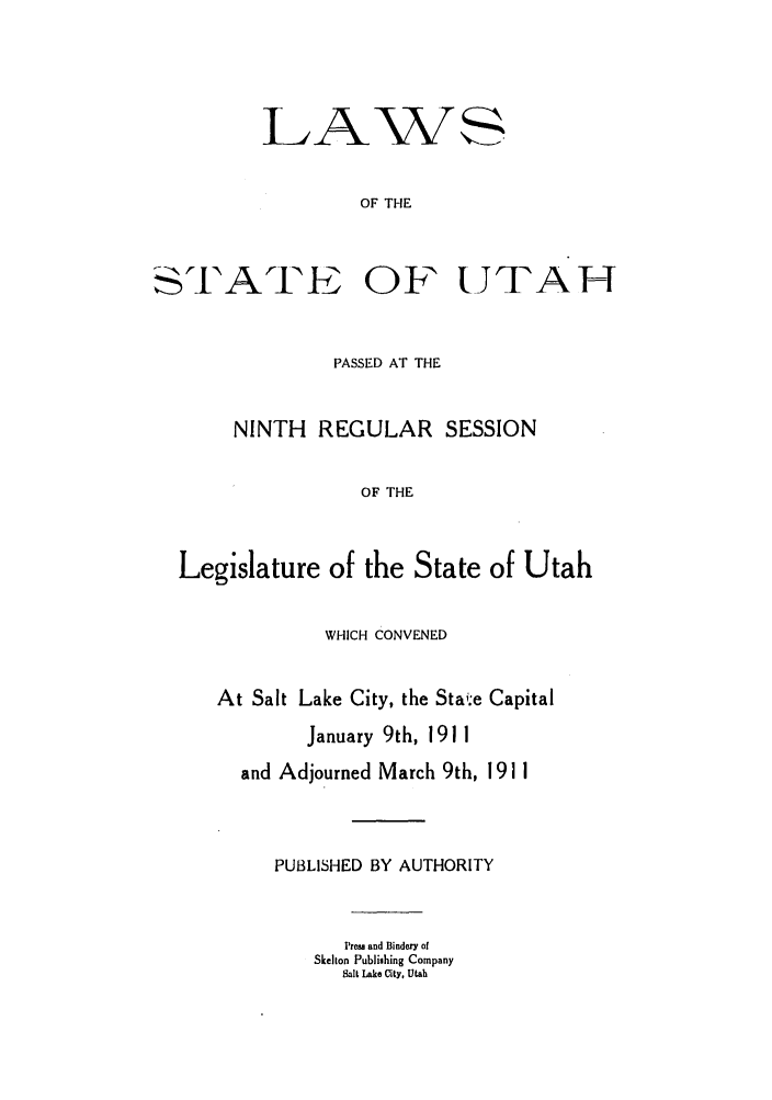 handle is hein.ssl/ssut0119 and id is 1 raw text is: LIA

STl'ATI

OF THE
OF UJTAH

PASSED AT THE
NINTH    REGULAR SESSION
OF THE
Legislature of the State of Utah
WHICH CONVENED
At Salt Lake City, the Stai.-e Capital
January 9th, 1911
and Adjourned March 9th, 1911
PUBLISHED BY AUTHORITY
Press and Bindery of
Skelton Publishing Company
Salt Lake City, Utah


