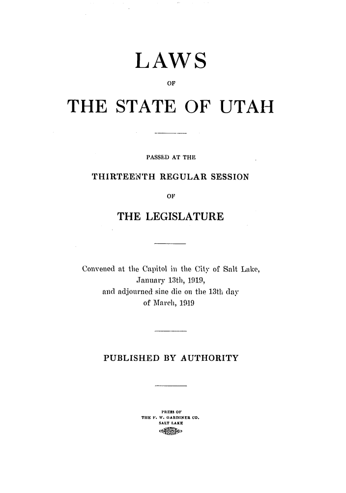 handle is hein.ssl/ssut0123 and id is 1 raw text is: LAW

S

OF
THE STATE OF UTAH

PASSED AT THE
THIRTEENTH REGULAR SESSION
OF
THE LEGISLATURE

Convened at the Capitol in the City of Salt Lake,
Janua.y 13th., 1919,
and adjourned sine die on the 13th day
of March, 1.91.9
PUBLISHED BY AUTHORITY
)'REBS OF
TIE F. W  ItGARDINER CO.
SALT LAKE


