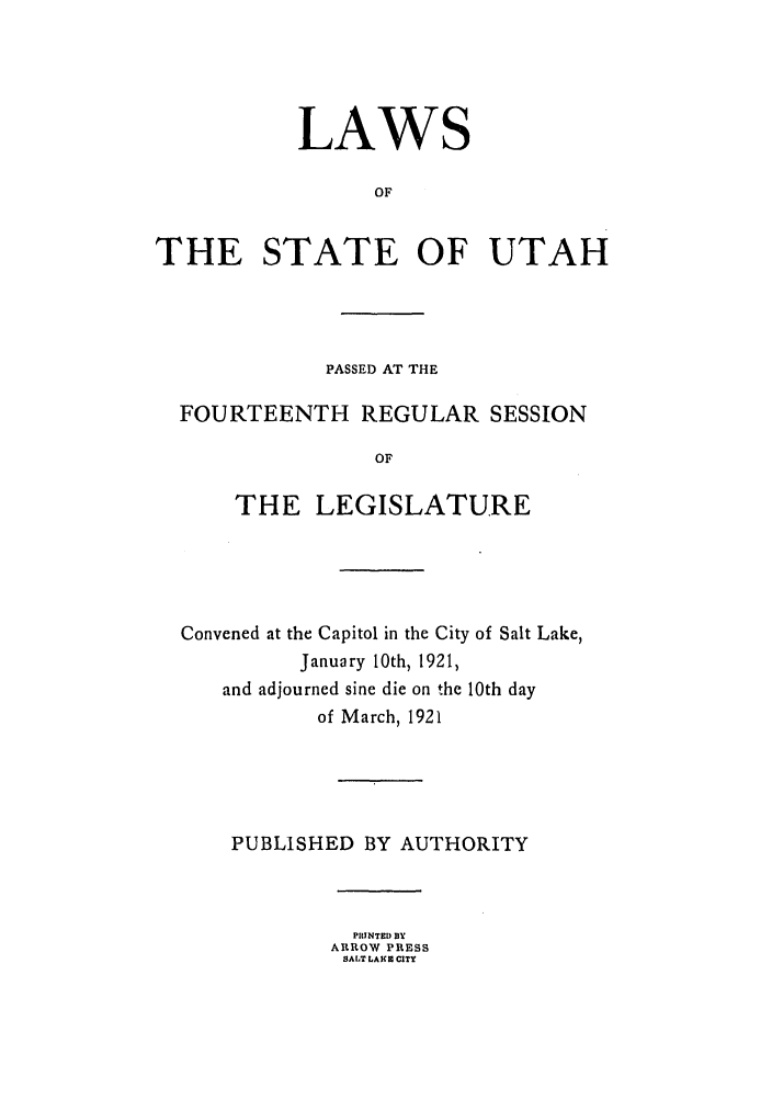 handle is hein.ssl/ssut0125 and id is 1 raw text is: LAWS
OF
THE STATE OF UTAH

PASSED AT THE
FOURTEENTH REGULAR SESSION
OF
THE LEGISLATURE

Convened at the Capitol in the City of Salt Lake,
January 10th, 1921,
and adjourned sine die on the 10th day
of March, 1921
PUBLISHED BY AUTHORITY
PINTED BY
ARROW PRESS
SALT LA  CITY


