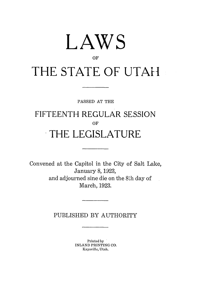 handle is hein.ssl/ssut0126 and id is 1 raw text is: LAWS
OF
THE STATE OF UTAH
PASSED AT THE
FIFTEENTH REGULAR SESSION
OF
THE LEGISLATURE
Convened at the Capitol in the City of Salt Lake,
January 8, 1923,
and adjourned sine die on the 8Th day of
March, 1923.
PUBLISHED BY AUTHORITY
Printed by
INLAND PRINTING CO.
Kaysville, Utah.


