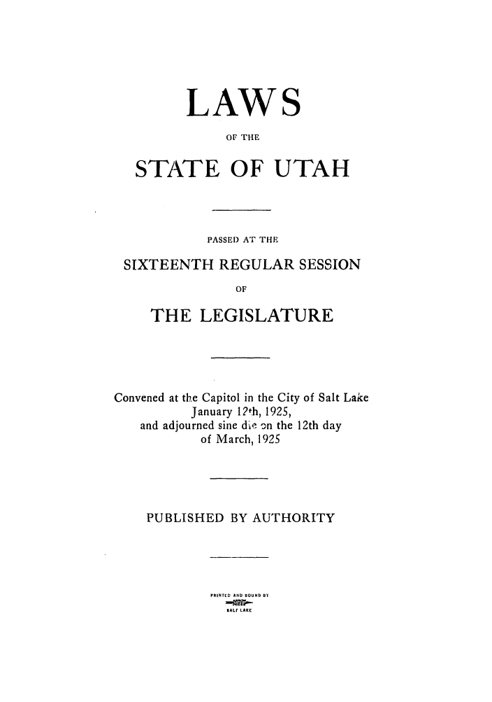 handle is hein.ssl/ssut0127 and id is 1 raw text is: LAWS
OF THE
STATE OF UTAH

PASSE) AT THE
SIXTEENTH REGULAR SESSION
OF
THE LEGISLATURE

Convened at the Capitol in the City of Salt Lake
January 1?th, 1925,
and adjourned sine die on the 12th day
of March, 1925
PUBLISHED BY AUTHORITY

PRINTED AND BOUND DY
SALT LAKE


