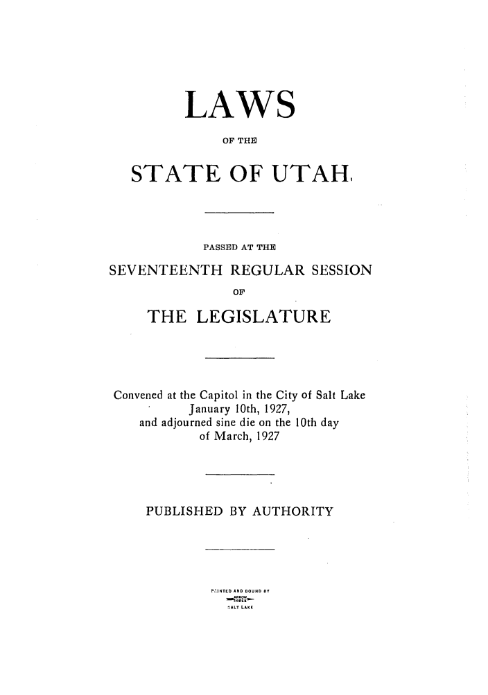 handle is hein.ssl/ssut0128 and id is 1 raw text is: LAWS
OF THE
STATE OF UTAH,

PASSED AT THE
SEVENTEENTH REGULAR SESSION
OF
THE LEGISLATURE

Convened at the Capitol in the City of Salt Lake
January 10th, 1927,
and adjourned sine die on the 10th day
of March, 1927
PUBLISHED BY AUTHORITY

P.'.INTED AND BOUND BY
;ALT LAKE


