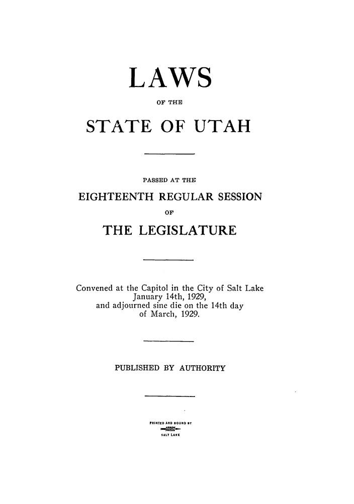 handle is hein.ssl/ssut0129 and id is 1 raw text is: LAWS
OF THE
STATE OF UTAH
PASSED AT THE
EIGHTEENTH REGULAR SESSION
OF
THE LEGISLATURE
Convened at the Capitol in the City of Salt Lake
January 14th, 1929,
and adjourned sine die on the 14th day
of March, 1929.
PUBLISHED BY AUTHORITY
PRINTED AND BOUND BY
SALT LAKE


