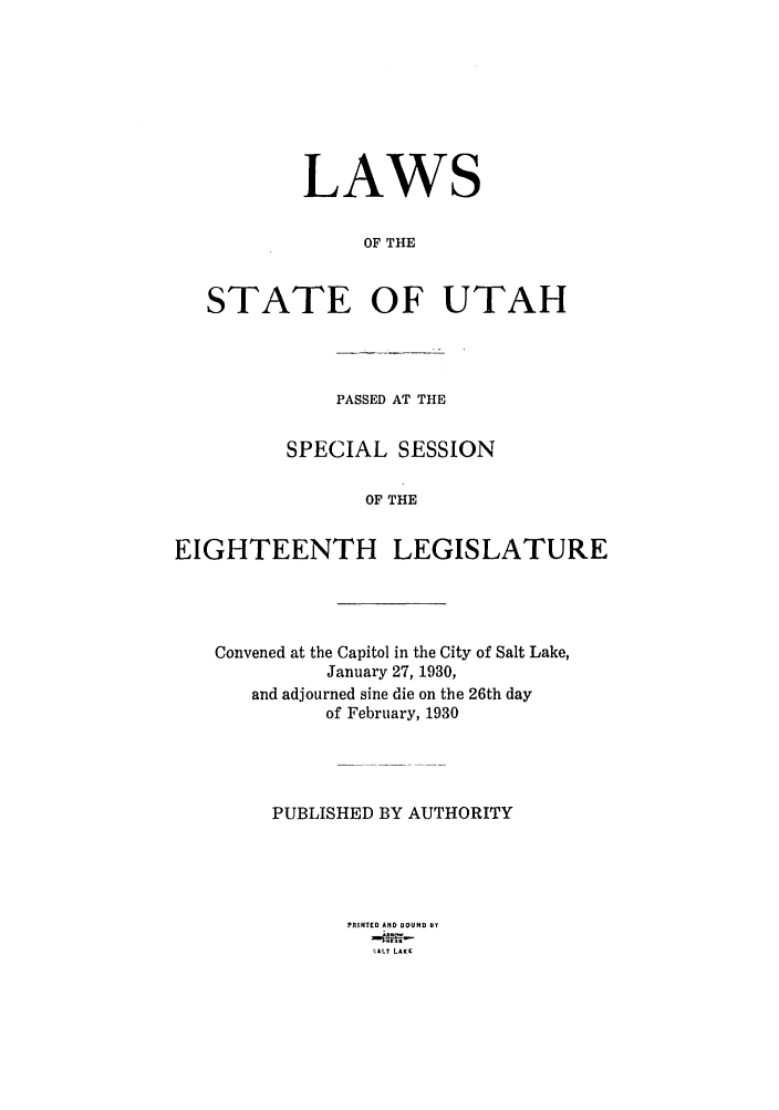 handle is hein.ssl/ssut0130 and id is 1 raw text is: LAWS
OF THE
STATE OF UTAH

PASSED AT THE
SPECIAL SESSION
OF THE
EIGHTEENTH LEGISLATURE

Convened at the Capitol in the City of Salt Lake,
January 27, 1930,
and adjourned sine die on the 26th day
of February, 1930
PUBLISHED BY AUTHORITY
PRINTED AND BOUND BY
';ALT LAKE


