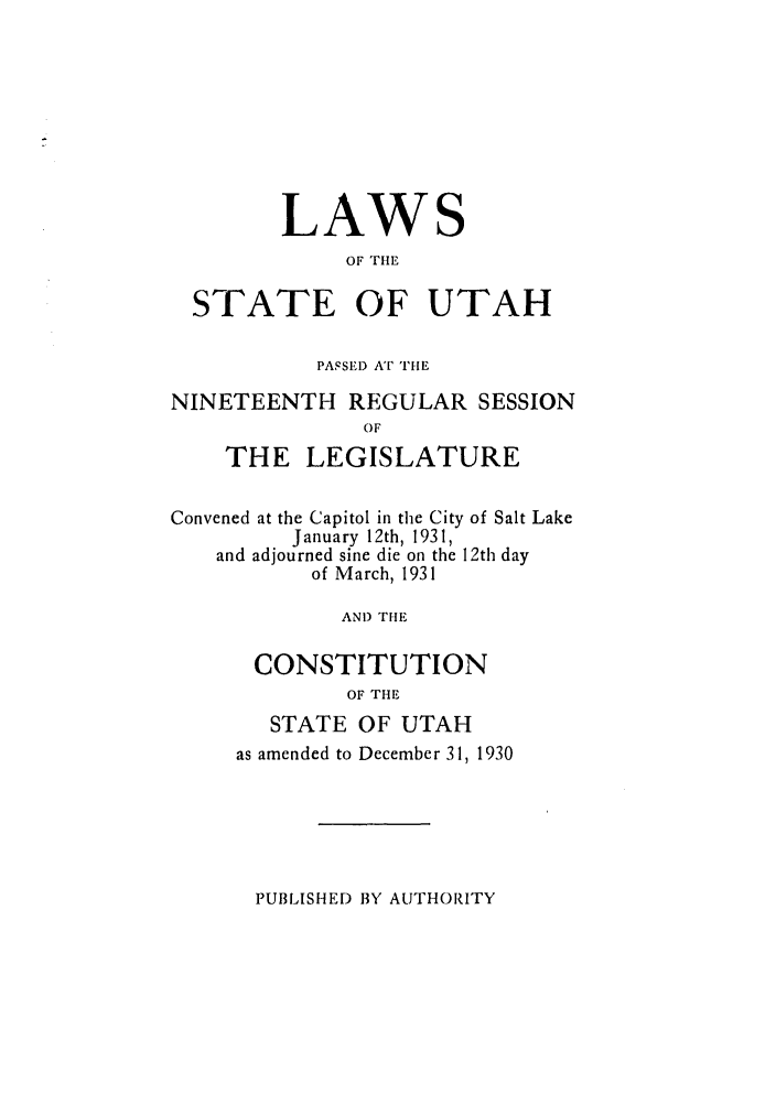 handle is hein.ssl/ssut0131 and id is 1 raw text is: LAW

S

OF THE
STATE OF UTAH
PASSE) AT rHE
NINETEENTH REGULAR SESSION
OF
THE LEGISLATURE
Convened at the Capitol in the City of Salt Lake
January 12th, 1931,
and adjourned sine die on the 12th day
of March, 1931
AND THE
CONSTITUTION
OF THE

STATE OF UTAH
as amended to December 31, 1930

PUBLISHED BY AUTHORITY


