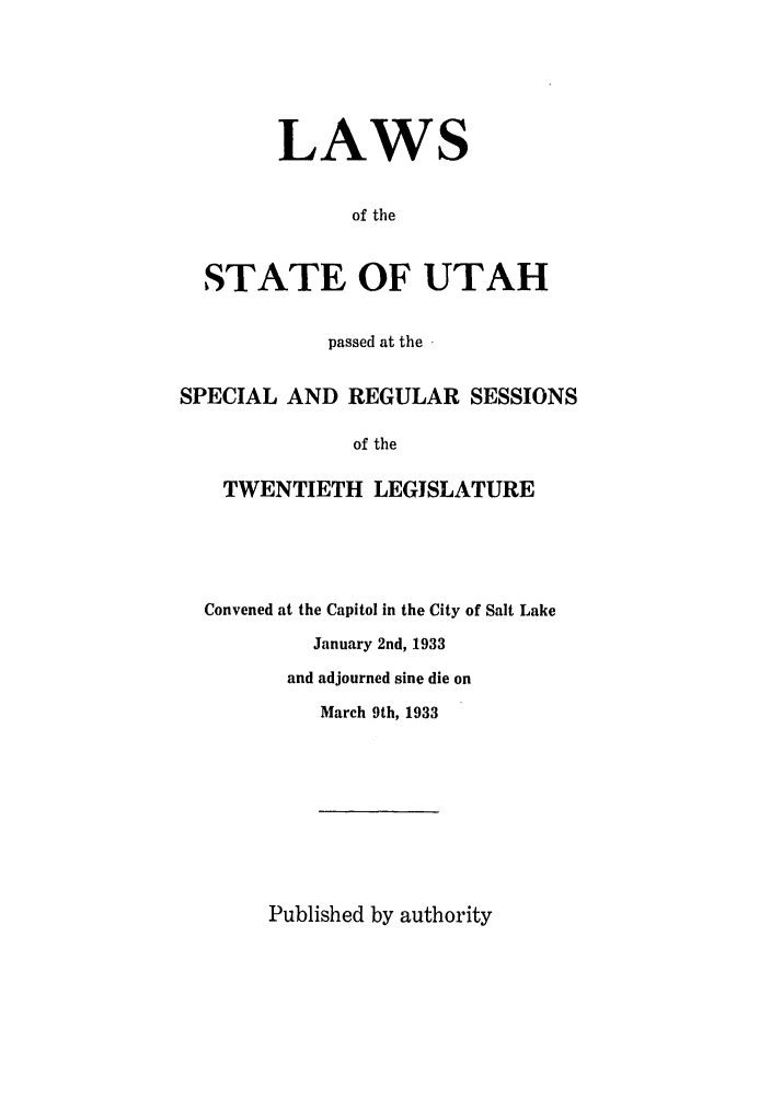 handle is hein.ssl/ssut0133 and id is 1 raw text is: LAWS
of the
STATE OF UTAH
passed at the 
SPECIAL AND REGULAR SESSIONS
of the
TWENTIETH LEGISLATURE

Convened at the Capitol in the City of Salt Lake
January 2nd, 1933
and adjourned sine die on
March 9th, 1933

Published by authority



