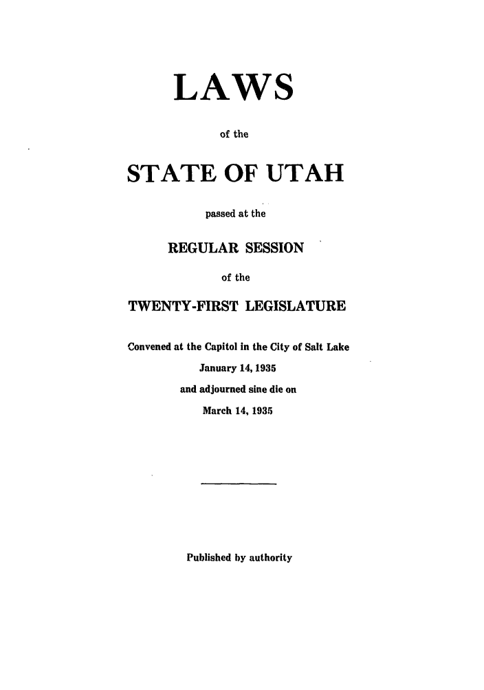 handle is hein.ssl/ssut0134 and id is 1 raw text is: LAWS
of the
STATE OF UTAH
passed at the
REGULAR SESSION
of the
TWENTY-FIRST LEGISLATURE
Convened at the Capitol in the City of Salt Lake
January 14, 1935
and adjourned sine die on
March 14, 1935

Published by authority


