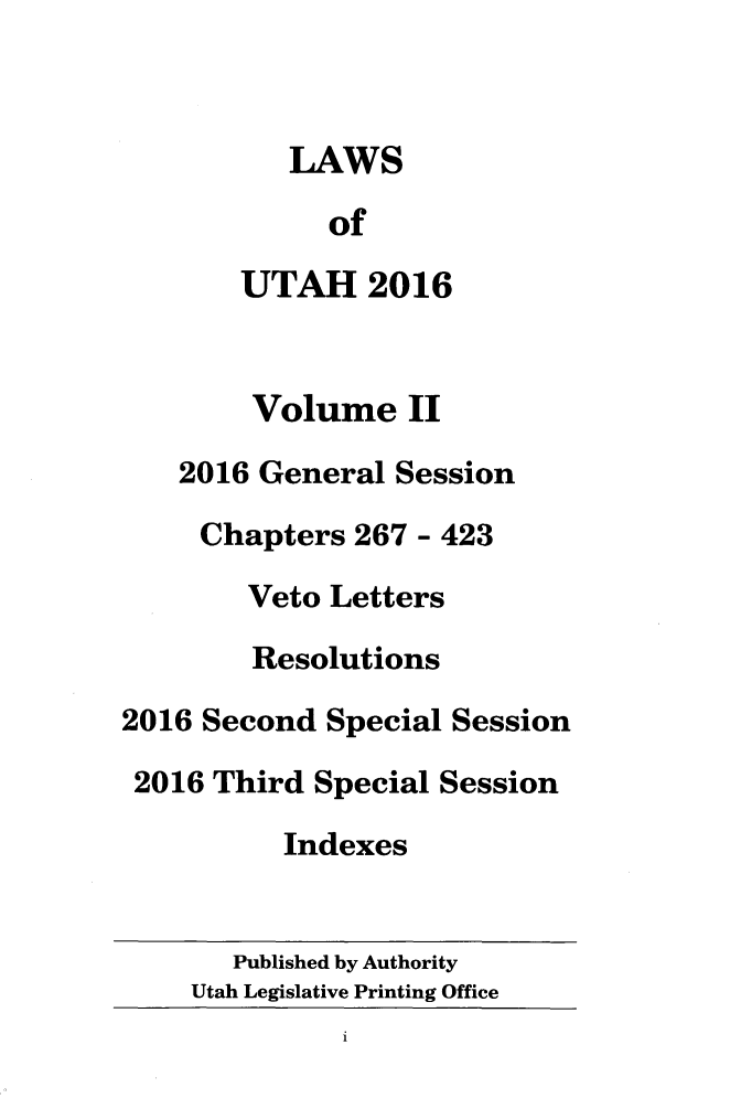 handle is hein.ssl/ssut0150 and id is 1 raw text is: 



          LAWS

             of

       UTAH 2016


       Volume II

    2016 General Session

    Chapters  267 - 423

        Veto Letters

        Resolutions

2016 Second  Special Session

2016  Third Special Session

          Indexes


       Published by Authority
    Utah Legislative Printing Office
              1


