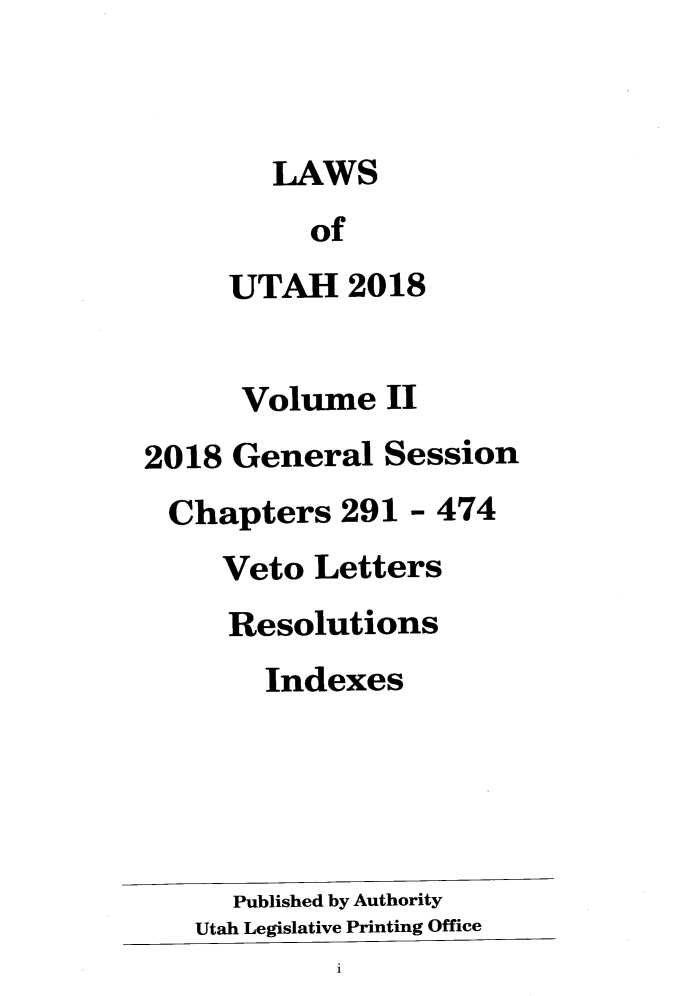 handle is hein.ssl/ssut0154 and id is 1 raw text is: 



        LAWS
          of
     UTAH 2018


     Volume II
2018 General Session
Chapters 291 - 474
     Veto Letters
     Resolutions
       Indexes





     Published by Authority
   Utah Legislative Printing Office
            1



