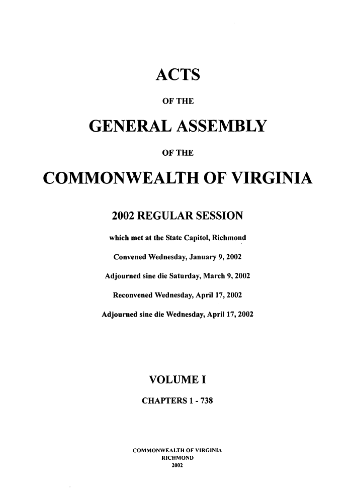 handle is hein.ssl/ssva0006 and id is 1 raw text is: ACTS
OF THE
GENERAL ASSEMBLY
OF THE
COMMONWEALTH OF VIRGINIA
2002 REGULAR SESSION
which met at the State Capitol, Richmond
Convened Wednesday, January 9, 2002
Adjourned sine die Saturday, March 9, 2002
Reconvened Wednesday, April 17, 2002
Adjourned sine die Wednesday, April 17, 2002
VOLUME I
CHAPTERS 1 - 738
COMMONWEALTH OF VIRGINIA
RICHMOND
2002


