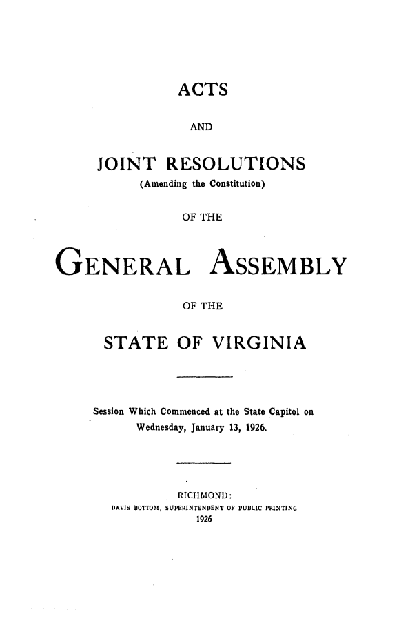 handle is hein.ssl/ssva0137 and id is 1 raw text is: ACTS
AND
JOINT RESOLUTIONS
(Amending the Constitution)
OF THE
GENERAL ASSEMBLY
OF THE

STATE OF VIRGINIA
Session Which Commenced at the State Capitol on
Wednesday, January 13, 1926.
RICHMOND:
DAVIS BOTTOM, SUPERINTENDENT OF PUBLIC PRINTING
1926


