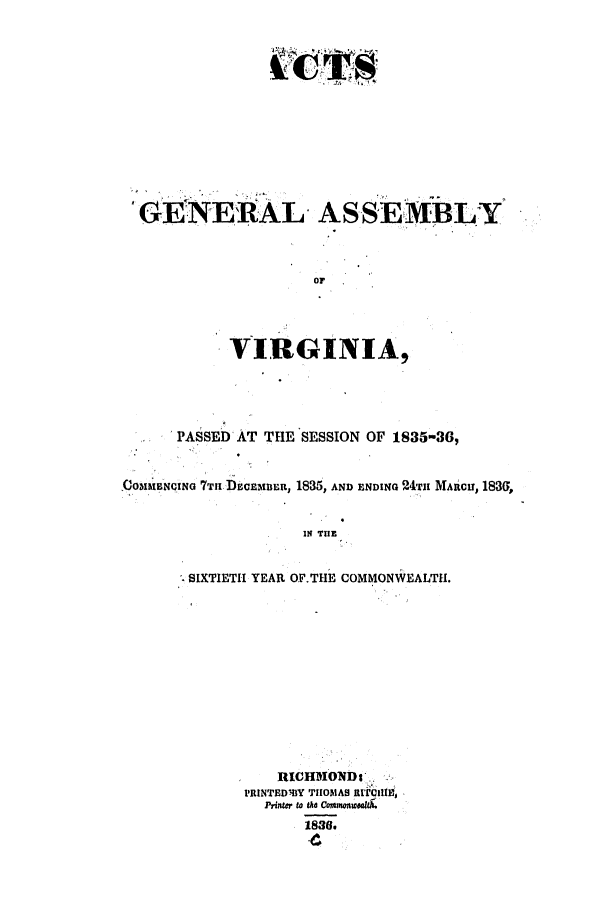handle is hein.ssl/ssva0224 and id is 1 raw text is: *GENER.AL. ASSE,MBLY
OF
VIRGINIA,

PASSED AT THE SESSION OF 1835-36,
,C(3O1IBNoING 7THn D60CEMBER, 1835, AND ENDiNQ 24-rit MARC, 183G,
IN THE
SIXTIETH YEAR OF.THE COMMONWEALTH.

lRtCHMONDs',,
PRINTEDBY THOMAS AIt'IIE
Priner to the CommonueomtA.
1836.


