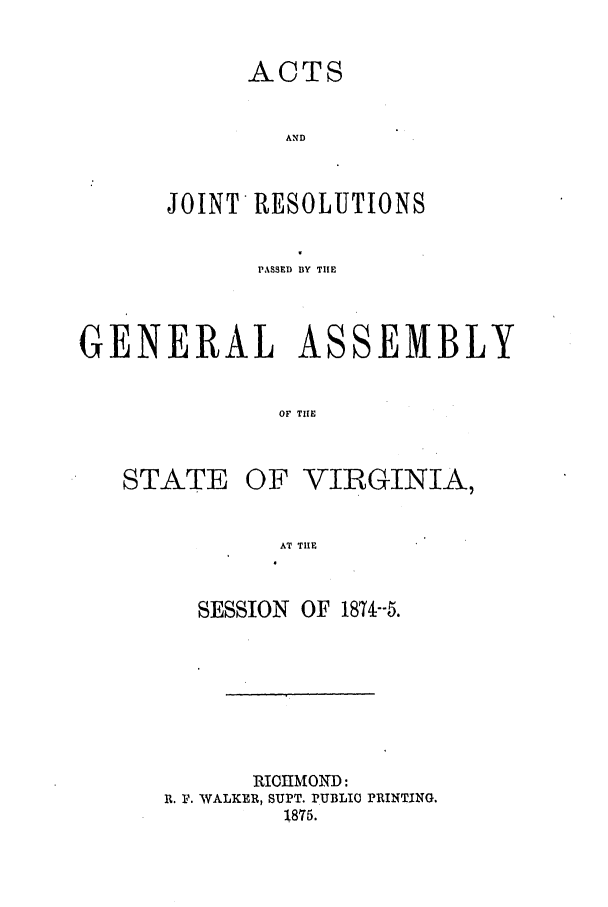 handle is hein.ssl/ssva0274 and id is 1 raw text is: ACTS
AND
JOINT RESOLUTIONS

PASSED BY TIlE
GENERAL ASSEMBLY
OF TIE

STATE

OF VIRGINIA,

AT TIHE

SESSION    OF 1874--5.
RIOIIMOND:
R. F. WALKER, SUPT. PUBLIC PRINTING.
1875.


