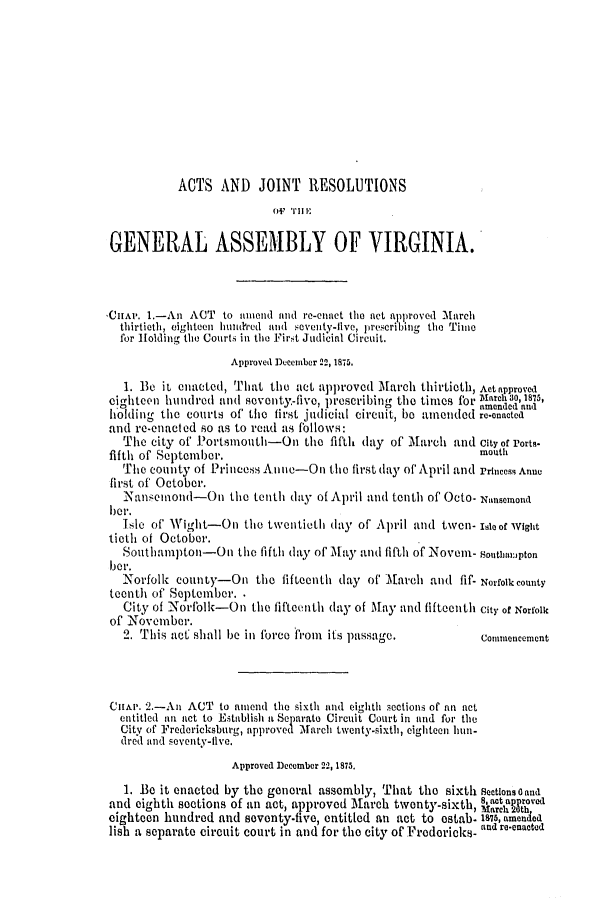 handle is hein.ssl/ssva0275 and id is 1 raw text is: ACTS AND JOINT RESOLUTIONS
O'FI
GENERAL ASSEMBLY OF VIRGINIA.
CIHAI'. 1.-An ACT to amend and r-en-aet the act approved March
thirtieth, eighteen Innthded an d eveity-live, prescribitng the Tile
for Holding the Courts in the First Judicial Circuit.
Approved December 22, 1845.
1. Be it enaetcd, That the act approved IMarch thirtieth, Act approved
eighteen hundred and sevont-five, prescribing the times for ,arh30,1875,
0' .                          0              amended andl
holding the courts of' the first judicial circuit, be amended re-enacted
and re.enacled so as to read -is follows:
The city of Portsmouth-On the fifth day of M[arch and City of Ports-
fifth of September.                                        mouth
The county of Princess A nie-On the first day of' April and Prncess Anne
first of October.
Nanzcinolid-On the tenth day of April and tenth of OCto- wTntsemon(.
ber.
Isle of Wight-On the twentieth day of April and tuven- soaof wight
ticth of October.
Soutthal.mpltoln--On the fifth day of ilay and fifth of Noveni- Soutbmipton
ber.
-Norfolk county-On the fifteenth day of' March and fif- Norfolkeounty
tecnth of September. 
City of Nortfblk-On the fifteenth (lay of May and fifteenth City of Norfolk
of November.
2. This acC shall be in Force from its passage.          Commencement
Cniw. 2.-Ail ACT to amnend the sixth and eighth sections of an act
entitled anl act to Establish a Separtto Circuit Court in and for the
City of Fredericksburg, approved 'March twenty-sixth, eighteen hun-
dred and seventy-ilve.
Approved December 22, 1875.
L. Be it enacted by the general assembly, That the sixth sectlons0and
and eighth sections of an act, approved March twenty-sixth, 8'tapproved
March 20th,
eighteen hundred and seventy-five, entitled an act to ostab- 187, amen ed
lish a separate circuit court in and for the city of Fredericks- and re-enactod


