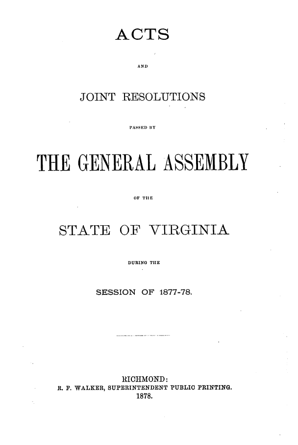 handle is hein.ssl/ssva0277 and id is 1 raw text is: ACTS
AND
JOINT RESOLUTIONS
PASSEID BY

THE GENERAL ASSEMBLY
OF TI F

STATE

OF VIRGINIA

DURING TIE

SESSION OF 1877-78.
RICHMOND:
R. F. WALKER, SUPERINTENDENT PUBLIC PRINTING.
1878.


