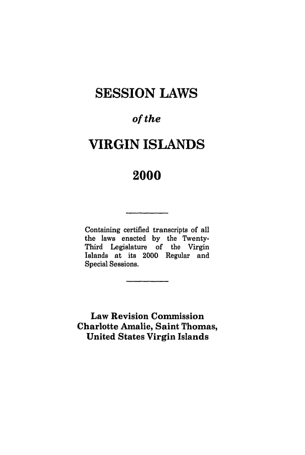 handle is hein.ssl/ssvi0001 and id is 1 raw text is: SESSION LAWS
of the
VIRGIN ISLANDS
2000

Containing certified transcripts of all
the laws enacted by the Twenty-
Third  Legislature  of  the Virgin
Islands at its 2000   Regular and
Special Sessions.
Law Revision Commission
Charlotte Amalie, Saint Thomas,
United States Virgin Islands



