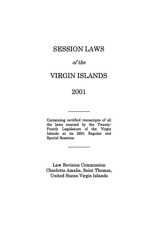 handle is hein.ssl/ssvi0002 and id is 1 raw text is: SESSION LAWS
of the
VIRGIN ISLANDS
2001

Containing certified transcripts of all
the laws enacted by the Twenty-
Fourth  Legislature of the Virgin
Islands at its 2001 Regular and
Special Sessions.
Law Revision Commission
Charlotte Amalie, Saint Thomas,
United States Virgin Islands


