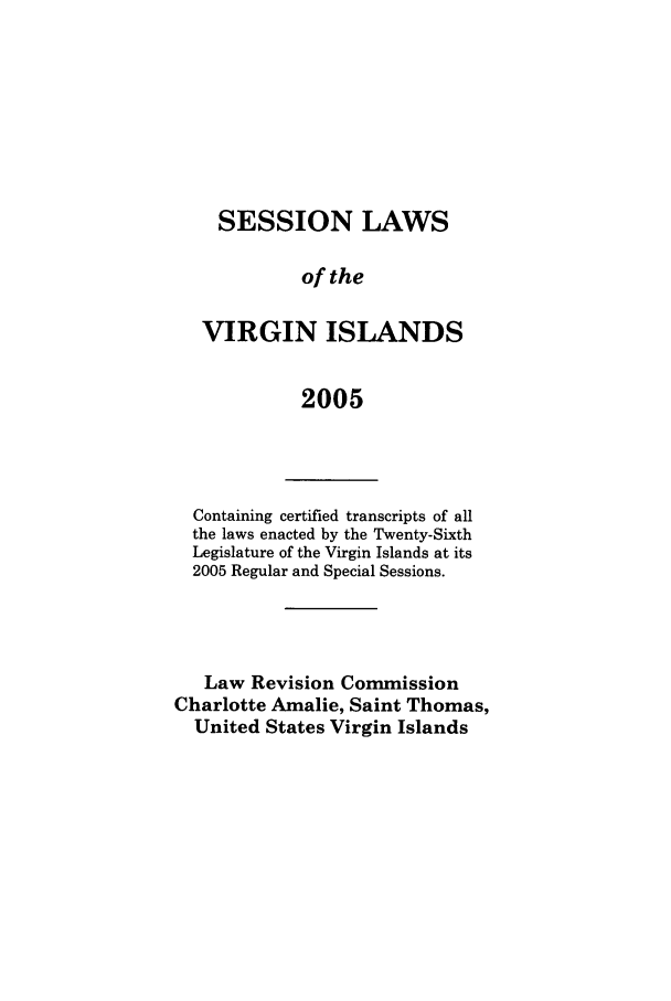 handle is hein.ssl/ssvi0006 and id is 1 raw text is: SESSION LAWS
of the
VIRGIN ISLANDS
2005

Containing certified transcripts of all
the laws enacted by the Twenty-Sixth
Legislature of the Virgin Islands at its
2005 Regular and Special Sessions.
Law Revision Commission
Charlotte Amalie, Saint Thomas,
United States Virgin Islands


