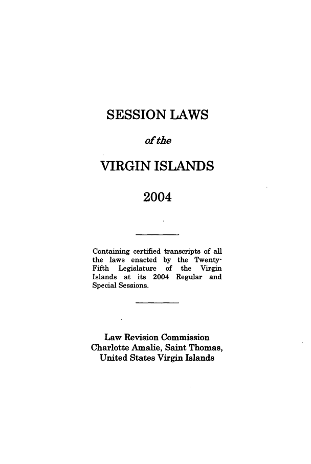 handle is hein.ssl/ssvi0007 and id is 1 raw text is: SESSION LAWS
of the
VIRGIN ISLANDS
2004

Containing certified transcripts of all
the laws enacted by the Twenty-
Fifth  Legislature  of  the  Virgin
Islands at its 2004 Regular and
Special Sessions.
Law Revision Commission
Charlotte Amalie, Saint Thomas,
United States Virgin Islands


