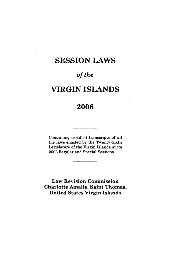 handle is hein.ssl/ssvi0009 and id is 1 raw text is: SESSION LAWS
of the
VIRGIN ISLANDS
2006

Containing certified transcripts of all
the laws enacted by the Twenty-Sixth
Legislature of the Virgin Islands at its
2006 Regular and Special Sessions.
Law Revision Commission
Charlotte Amalie, Saint Thomas,
United States Virgin Islands


