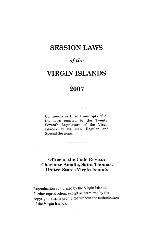 handle is hein.ssl/ssvi0010 and id is 1 raw text is: SESSION LAWS
of the
VIRGIN ISLANDS
2007

Containing certified transcripts of all
the laws enacted by the Twenty-
Seventh Legislature of the Virgin
Islands at its 2007 Regular and
Special Sessions.
Office of the Code Revisor
Charlotte Amalie, Saint Thomas,
United States Virgin Islands
Reproduction authorized by the Virgin Islands.
Further reproduction, except as permitted by the
copyright laws, is prohibited without the authorization
of the Virgin Islands.


