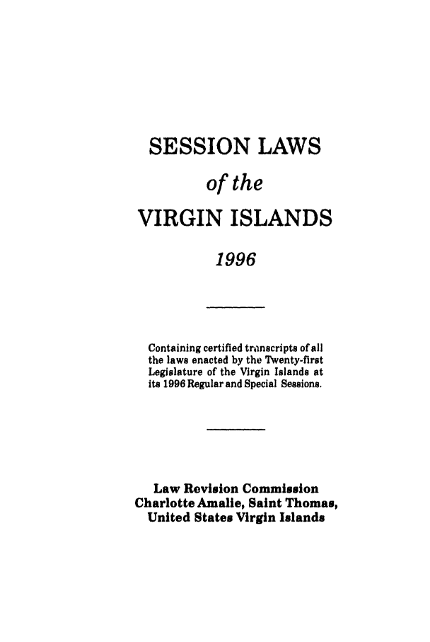 handle is hein.ssl/ssvi0011 and id is 1 raw text is: SESSION LAWS
of the
VIRGIN ISLANDS
1996

Containing certified transcripts of all
the laws enacted by the Twenty-first
Legislature of the Virgin Islands at
its 1996 Regular and Special Sessions.
Law Revision Commission
Charlotte Amalie, Saint Thomas,
United States Virgin Islands


