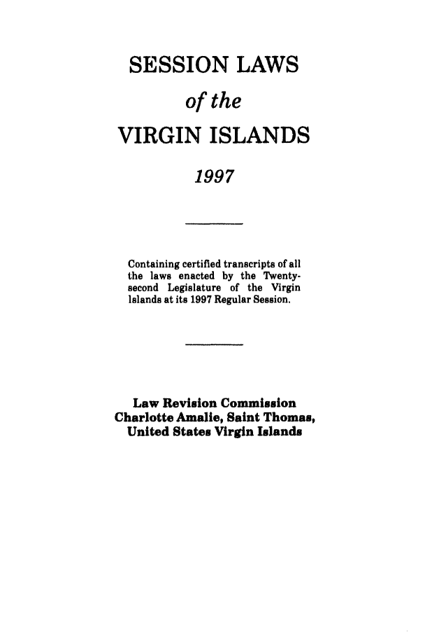 handle is hein.ssl/ssvi0012 and id is 1 raw text is: SESSION LAWS
of the
VIRGIN ISLANDS
1997

Containing certified transcripts of all
the laws enacted by the Twenty-
second Legislature of the Virgin
Islands at its 1997 Regular Session.
Law Revision Commission
Charlotte Amalie, Saint Thomas,
United States Virgin Islands


