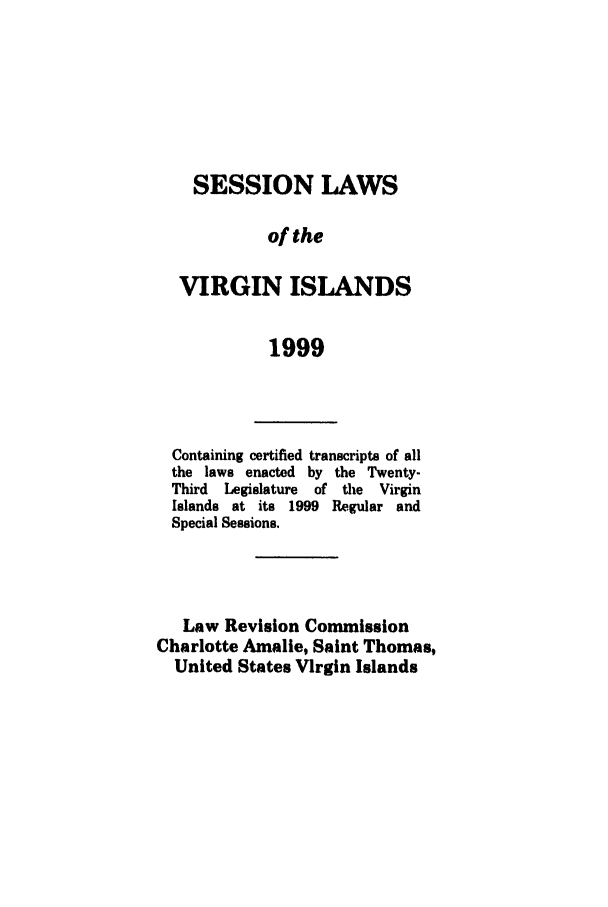 handle is hein.ssl/ssvi0014 and id is 1 raw text is: SESSION LAWS
of the
VIRGIN ISLANDS
1999

Containing certified transcripts of all
the laws enacted by the Twenty-
Third  Legislature  of the  Virgin
Islands at its 1999 Regular and
Special Sessions.
Law Revision Commission
Charlotte Amalie, Saint Thomas,
United States Virgin Islands


