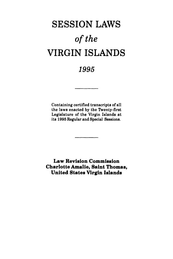handle is hein.ssl/ssvi0015 and id is 1 raw text is: SESSION LAWS
of the
VIRGIN ISLANDS
1995

Containing certified transcripts of all
the laws enacted by the Twenty-first
Legislature of the Virgin Islands at
its 1995 Regular and Special Sessions.
Law Revision Commission
Charlotte Amalie, Saint Thomas,
United States Virgin Islands


